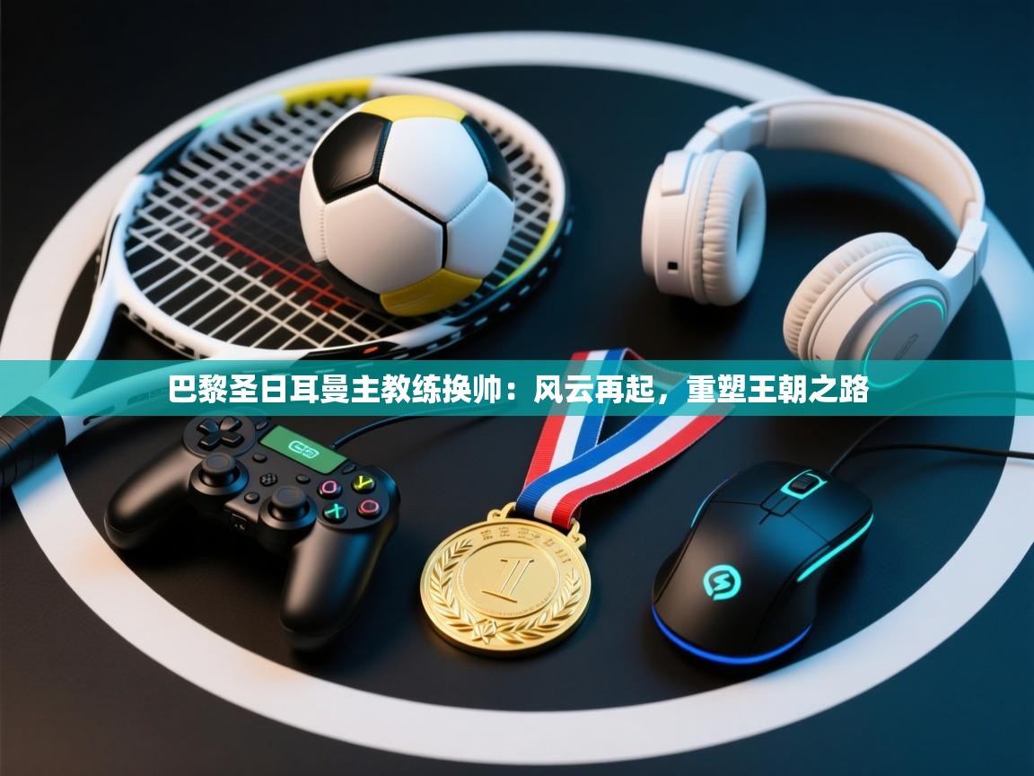 巴黎圣日耳曼主教练换帅:风云再起,重塑王朝之路 第2张